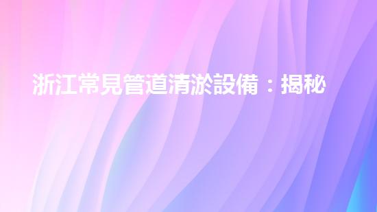 浙江常見管道清淤設備：揭秘清潔之王，解放城市血脈！